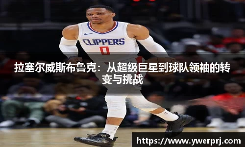 拉塞尔威斯布鲁克：从超级巨星到球队领袖的转变与挑战