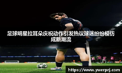 足球明星拉耳朵庆祝动作引发热议球迷纷纷模仿成新潮流