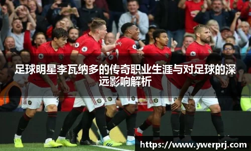 足球明星李瓦纳多的传奇职业生涯与对足球的深远影响解析