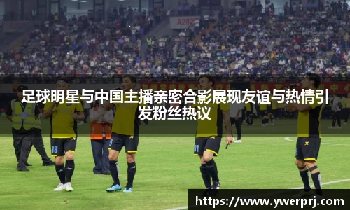 足球明星与中国主播亲密合影展现友谊与热情引发粉丝热议